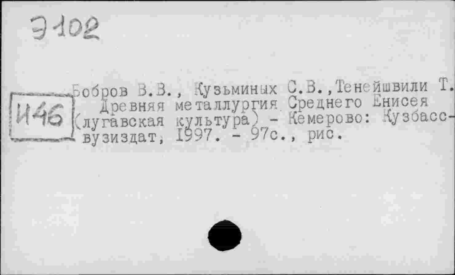 ﻿9W
r_,___ . -.г.ррпв 3.3., Кузьминых С.В.,Тенейшвили 1.
1 ! I </*) доевняя металлургия. Среднего Енисея ;H*7Q (лугавская культура) - Кемерово: лузоасс-вузи з дат j 1у97. - 97с., рис.